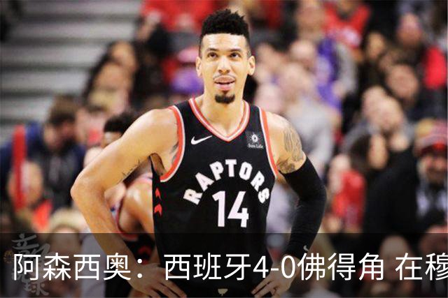 阿森西奥：西班牙4-0佛得角 在穆里尼奥带领下对西甲夺冠很有信心